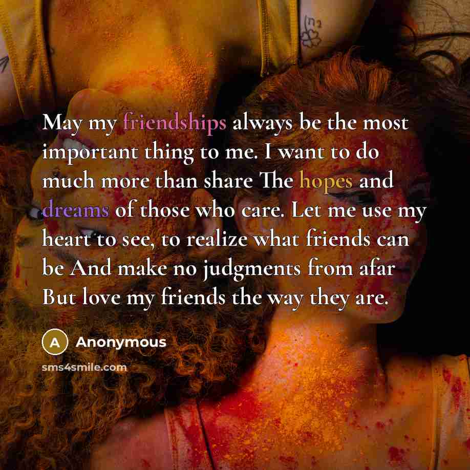 “May my friendships always be the most important thing to me. I want to do much more than share The hopes and dreams of those who care. Let me use my heart to see, to realize what friends can be And make no judgments from afar But love my friends the way they are.” quote by Anonymous