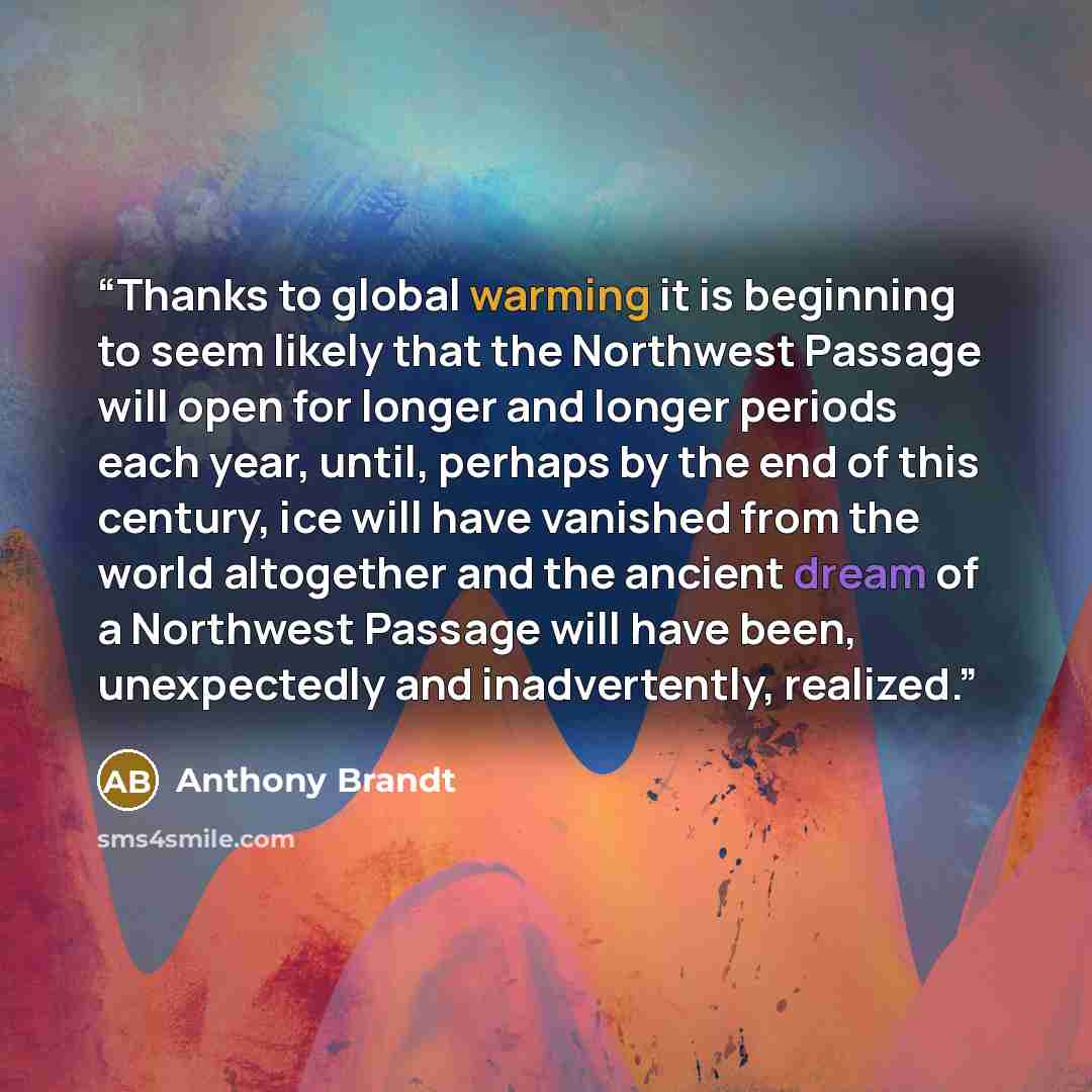 “Thanks to global warming it is beginning to seem likely that the Northwest Passage will open for longer and longer periods each year, until, perhaps by the end of this century, ice will have vanished from the world altogether and the ancient dream of a Northwest Passage will have been…” quote by Anthony Brandt