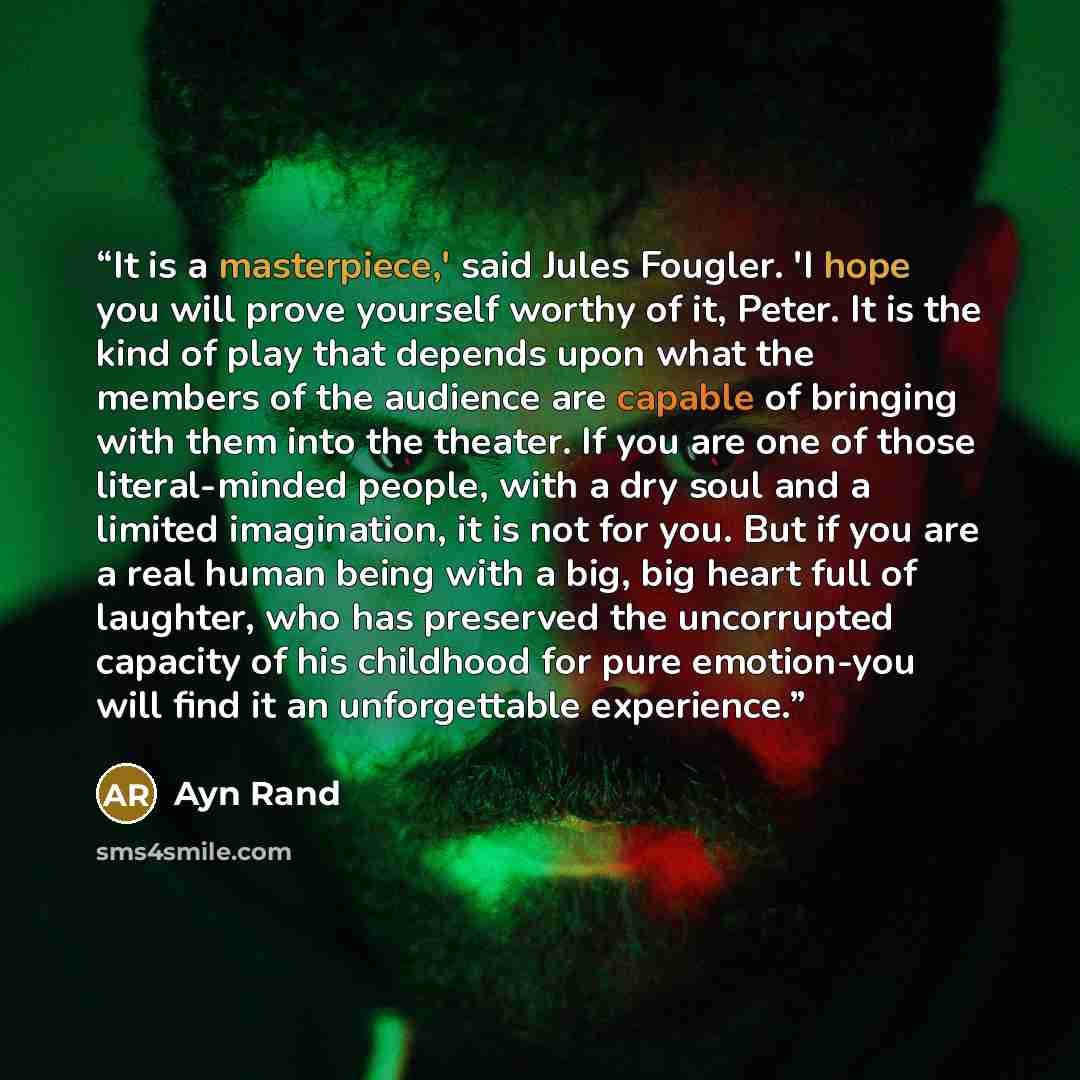 “It is a masterpiece,' said Jules Fougler. 'I hope you will prove yourself worthy of it, Peter. It is the kind of play that depends upon what the members of the audience are capable of bringing with them into the theater. If you are one of those literal-minded people, with a dry soul and a limited…” quote by Ayn Rand