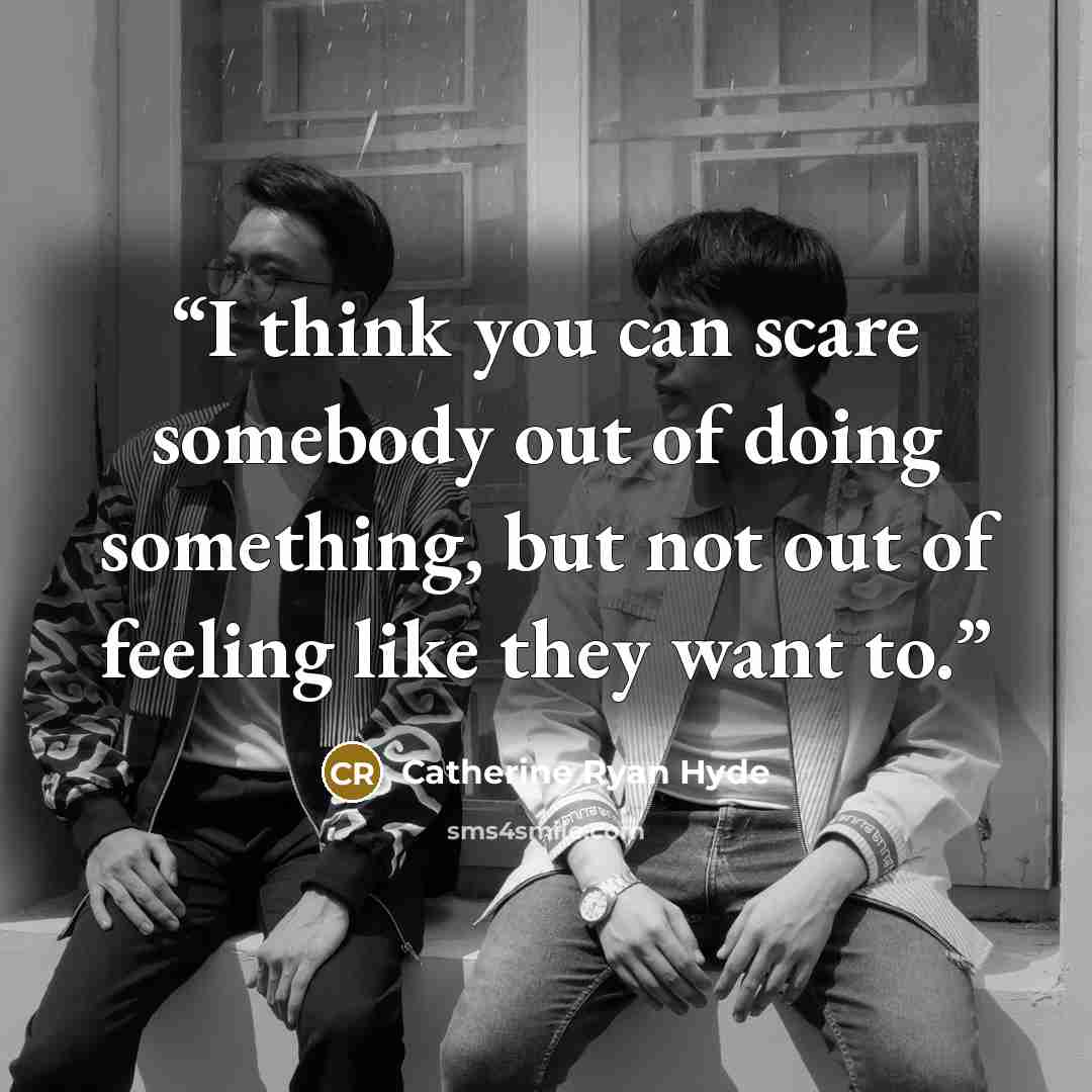 “I think you can scare somebody out of doing something, but not out of feeling like they want to.” quote by Catherine Ryan Hyde