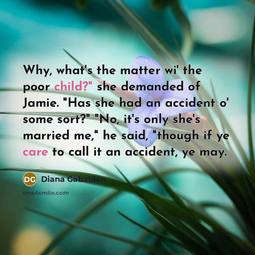 “Why, what's the matter wi' the poor child?" she demanded of Jamie. "Has she had an accident o' some sort?" "No, it's only she's married me," he said, "though if ye care to call it an accident, ye may.” quote by Diana Gabaldon