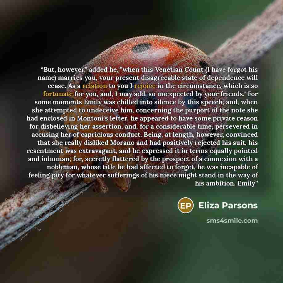 “But, however," added he, "when this Venetian Count (I have forgot his name) marries you, your present disagreeable state of dependence will cease. As a relation to you I rejoice in the circumstance, which is so fortunate for you, and, I may add, so unexpected by your friends." For some moments…” quote by Eliza Parsons