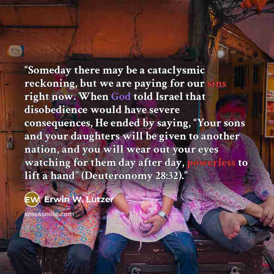 “Someday there may be a cataclysmic reckoning, but we are paying for our sins right now. When God told Israel that disobedience would have severe consequences, He ended by saying, “Your sons and your daughters will be given to another nation, and you will wear out your eyes watching for them day…” quote by Erwin W. Lutzer
