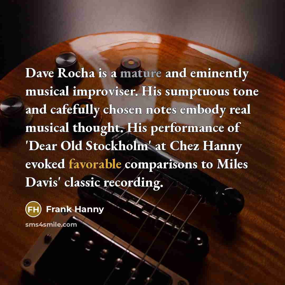 “Dave Rocha is a mature and eminently musical improviser. His sumptuous tone and cafefully chosen notes embody real musical thought. His performance of 'Dear Old Stockholm' at Chez Hanny evoked favorable comparisons to Miles Davis' classic recording.” quote by Frank Hanny