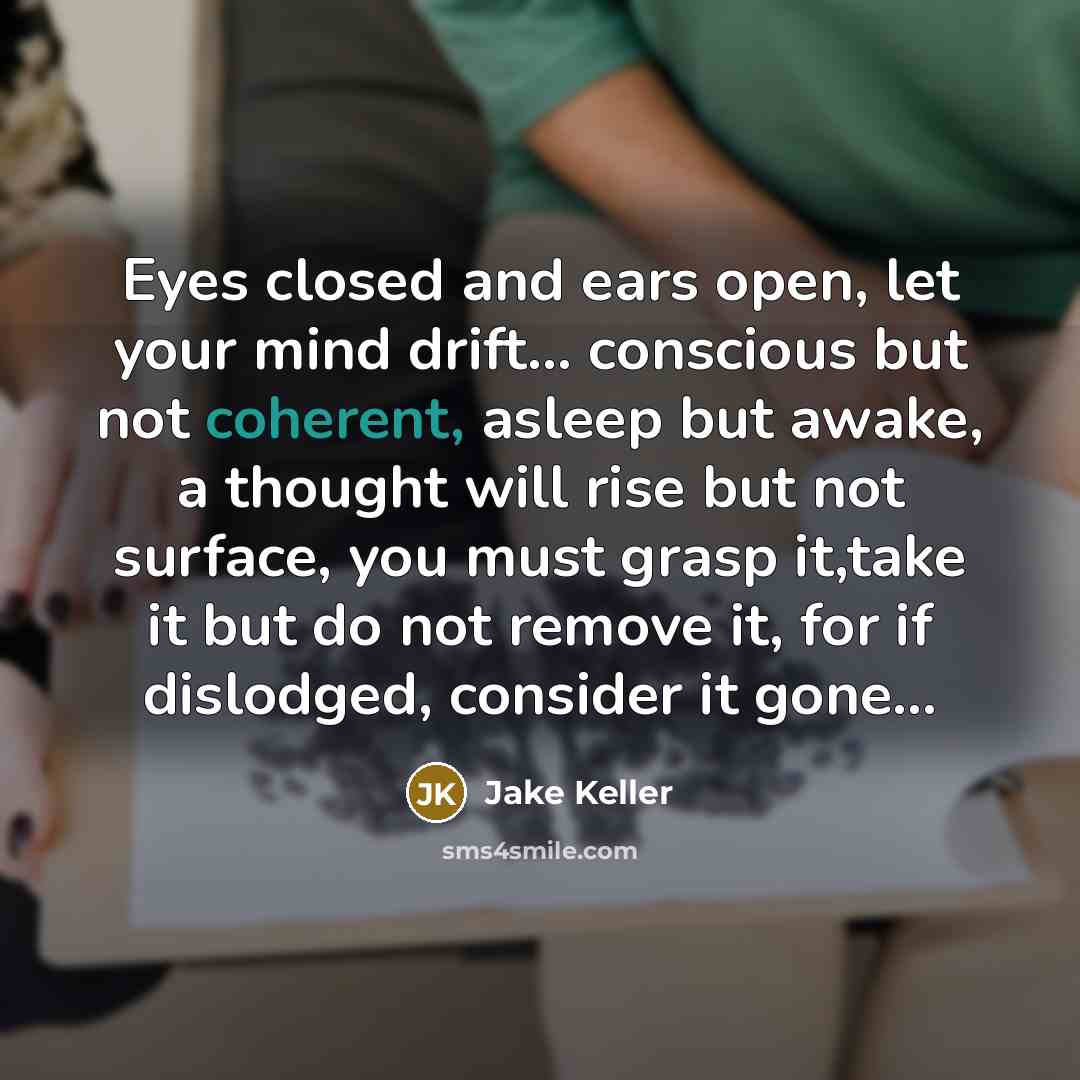 “Eyes closed and ears open, let your mind drift... conscious but not coherent, asleep but awake, a thought will rise but not surface, you must grasp it,take it but do not remove it, for if dislodged, consider it gone…” quote by Jake Keller