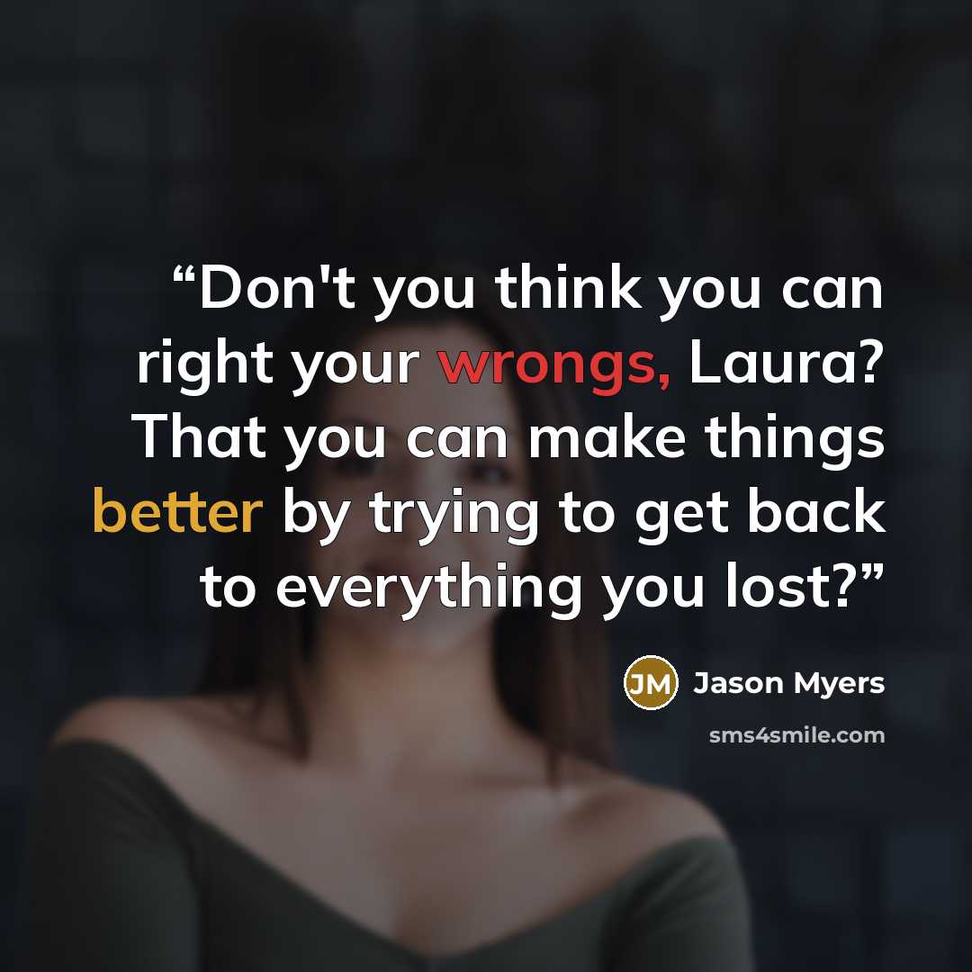 “Don't you think you can right your wrongs, Laura? That you can make things better by trying to get back to everything you lost?” quote by Jason Myers