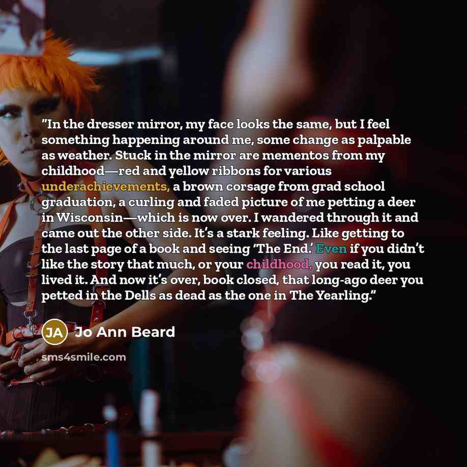 “In the dresser mirror, my face looks the same, but I feel something happening around me, some change as palpable as weather. Stuck in the mirror are mementos from my childhood—red and yellow ribbons for various underachievements, a brown corsage from grad school graduation, a curling and faded…” quote by Jo Ann Beard