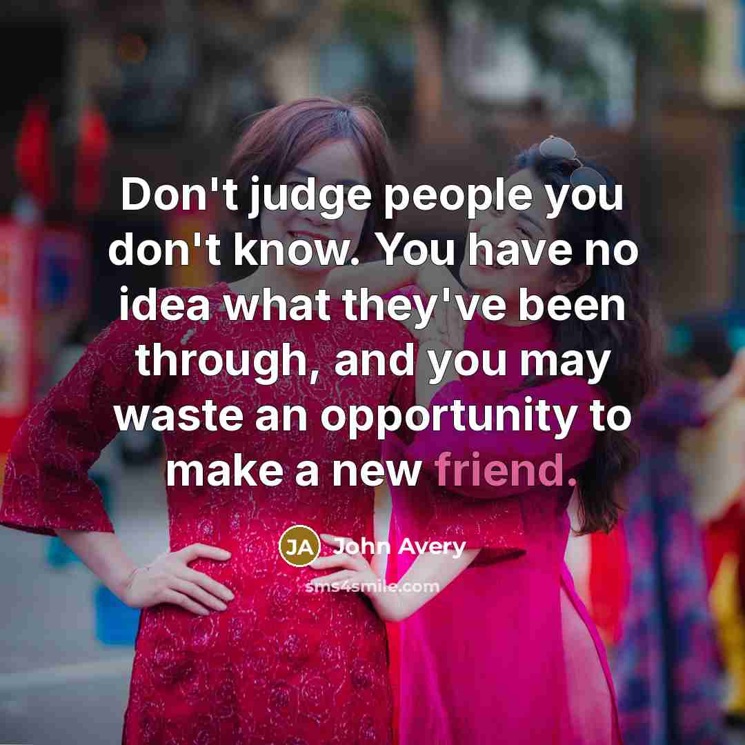 “Don't judge people you don't know. You have no idea what they've been through, and you may waste an opportunity to make a new friend.” quote by John Avery