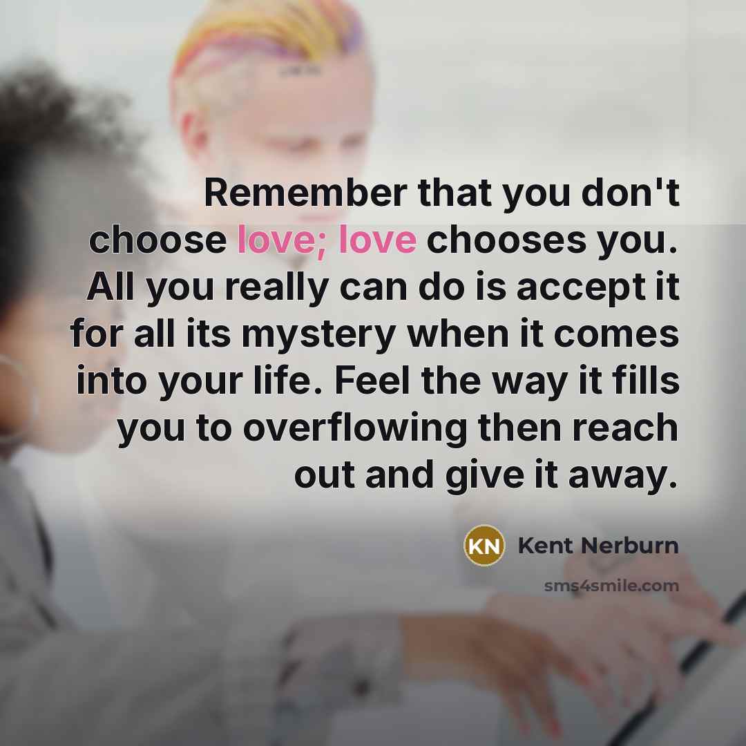 “Remember that you don't choose love; love chooses you. All you really can do is accept it for all its mystery when it comes into your life. Feel the way it fills you to overflowing then reach out and give it away.” quote by Kent Nerburn