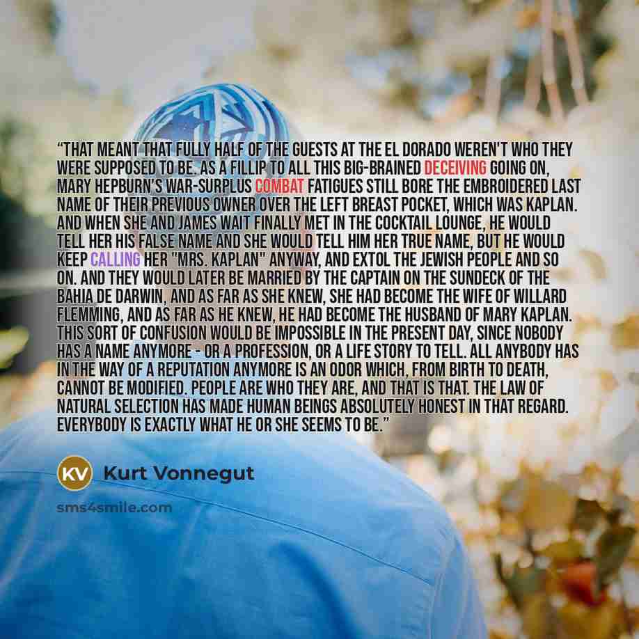 “That meant that fully half of the guests at the El Dorado weren't who they were supposed to be. As a fillip to all this big-brained deceiving going on, Mary Hepburn's war-surplus combat fatigues still bore the embroidered last name of their previous owner over the left breast pocket, which was…” quote by Kurt Vonnegut
