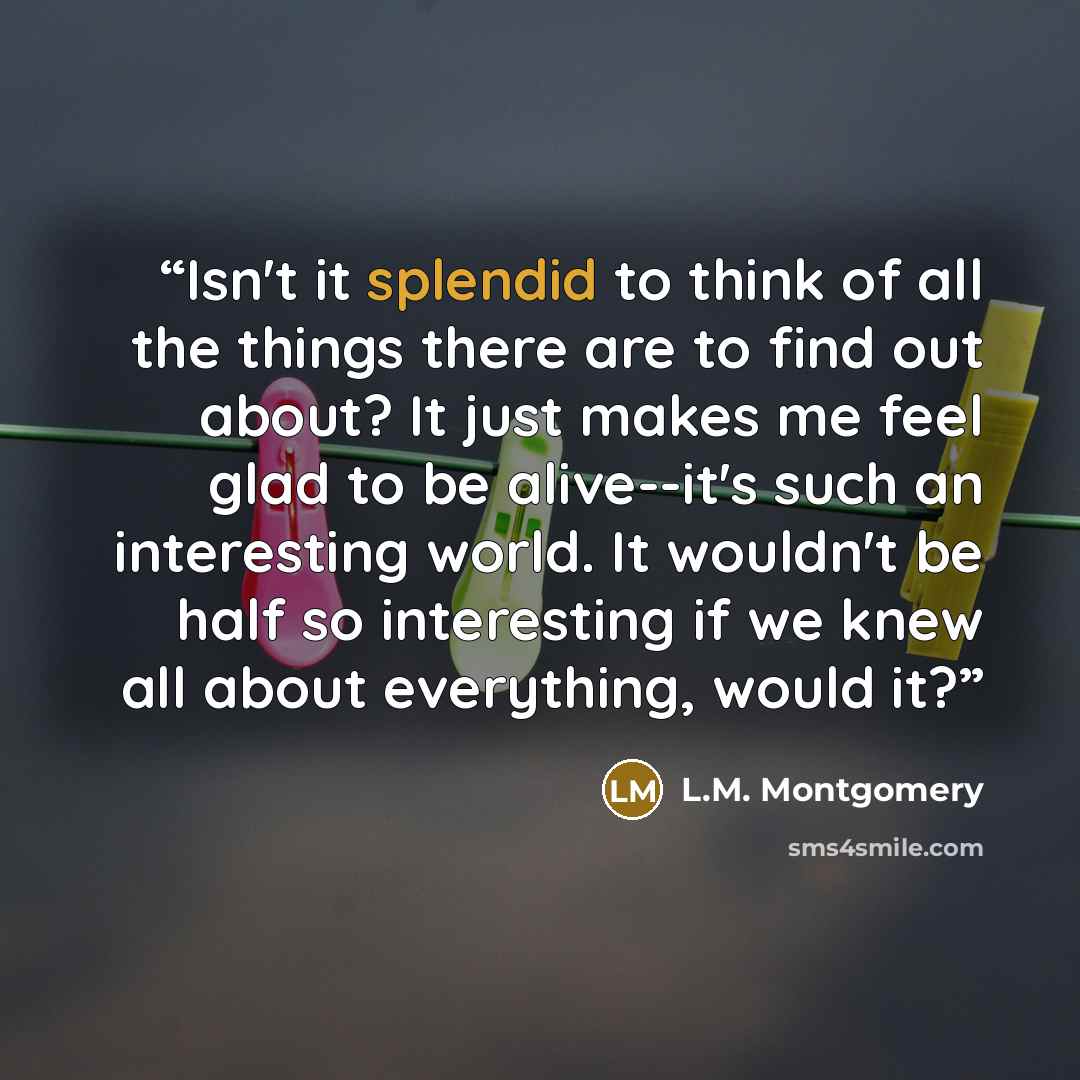 “Isn't it splendid to think of all the things there are to find out about? It just makes me feel glad to be alive--it's such an interesting world. It wouldn't be half so interesting if we knew all about everything, would it?” quote by L.M. Montgomery