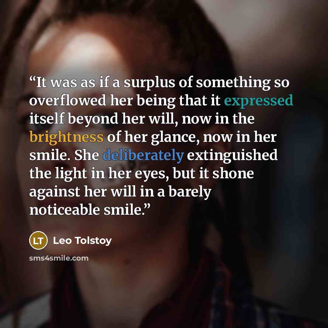 “It was as if a surplus of something so overflowed her being that it expressed itself beyond her will, now in the brightness of her glance, now in her smile. She deliberately extinguished the light in her eyes, but it shone against her will in a barely noticeable smile.” quote by Leo Tolstoy