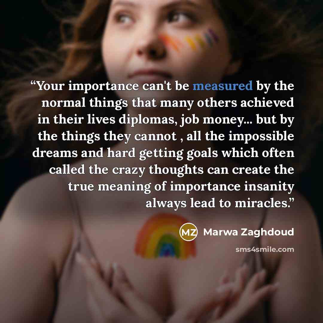 “Your importance can't be measured by the normal things that many others achieved in their lives diplomas, job money... but by the things they cannot , all the impossible dreams and hard getting goals which often called the crazy thoughts can create the true meaning of importance insanity always…” quote by Marwa Zaghdoud