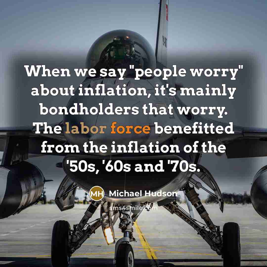 “When we say "people worry" about inflation, it's mainly bondholders that worry. The labor force benefitted from the inflation of the '50s, '60s and '70s.” quote by Michael Hudson