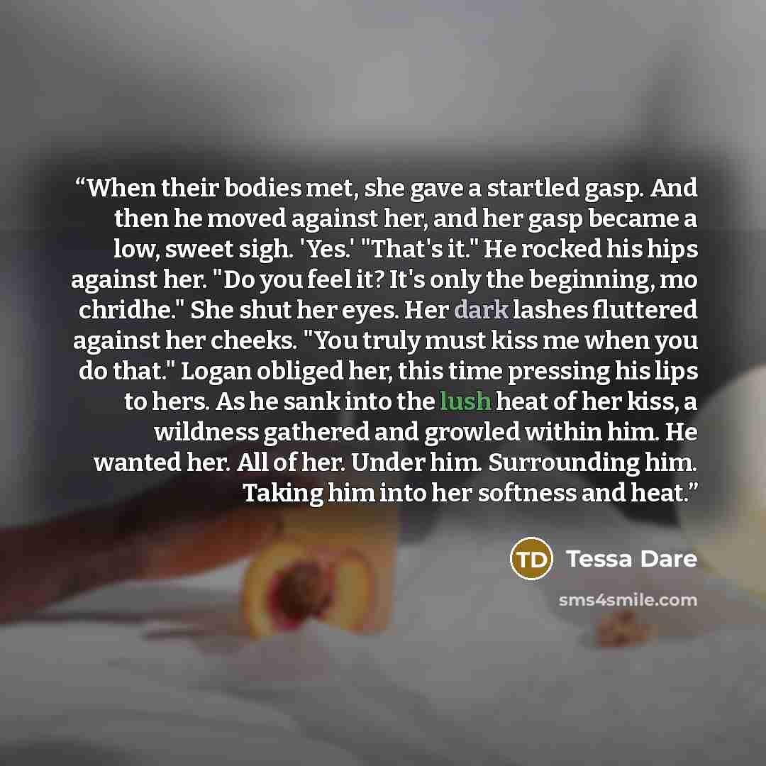 “When their bodies met, she gave a startled gasp. And then he moved against her, and her gasp became a low, sweet sigh. 'Yes.' "That's it." He rocked his hips against her. "Do you feel it? It's only the beginning, mo chridhe." She shut her eyes. Her dark lashes fluttered against her cheeks. "You…” quote by Tessa Dare