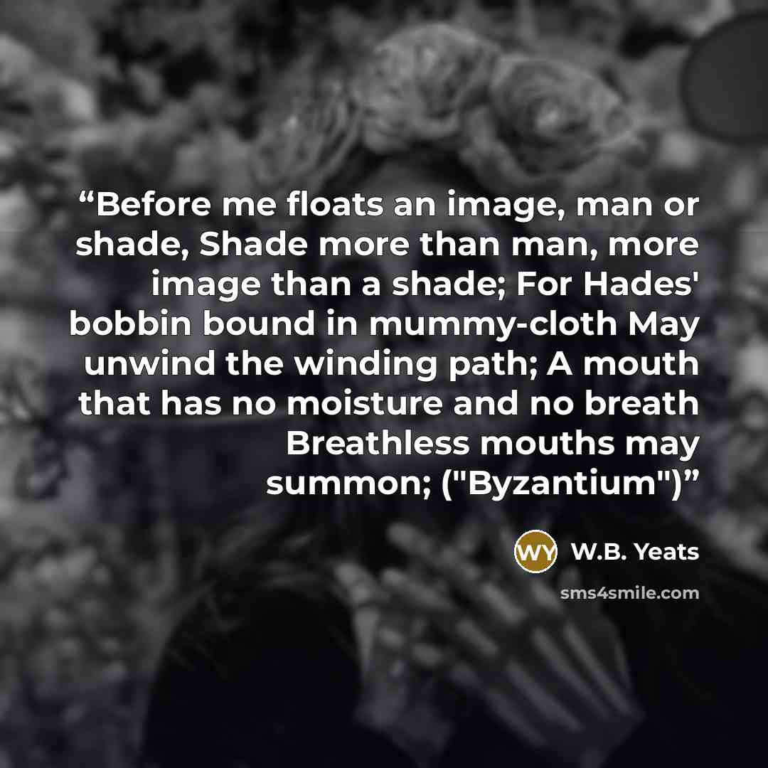 “Before me floats an image, man or shade, Shade more than man, more image than a shade; For Hades' bobbin bound in mummy-cloth May unwind the winding path; A mouth that has no moisture and no breath Breathless mouths may summon; ("Byzantium")” quote by W.B. Yeats