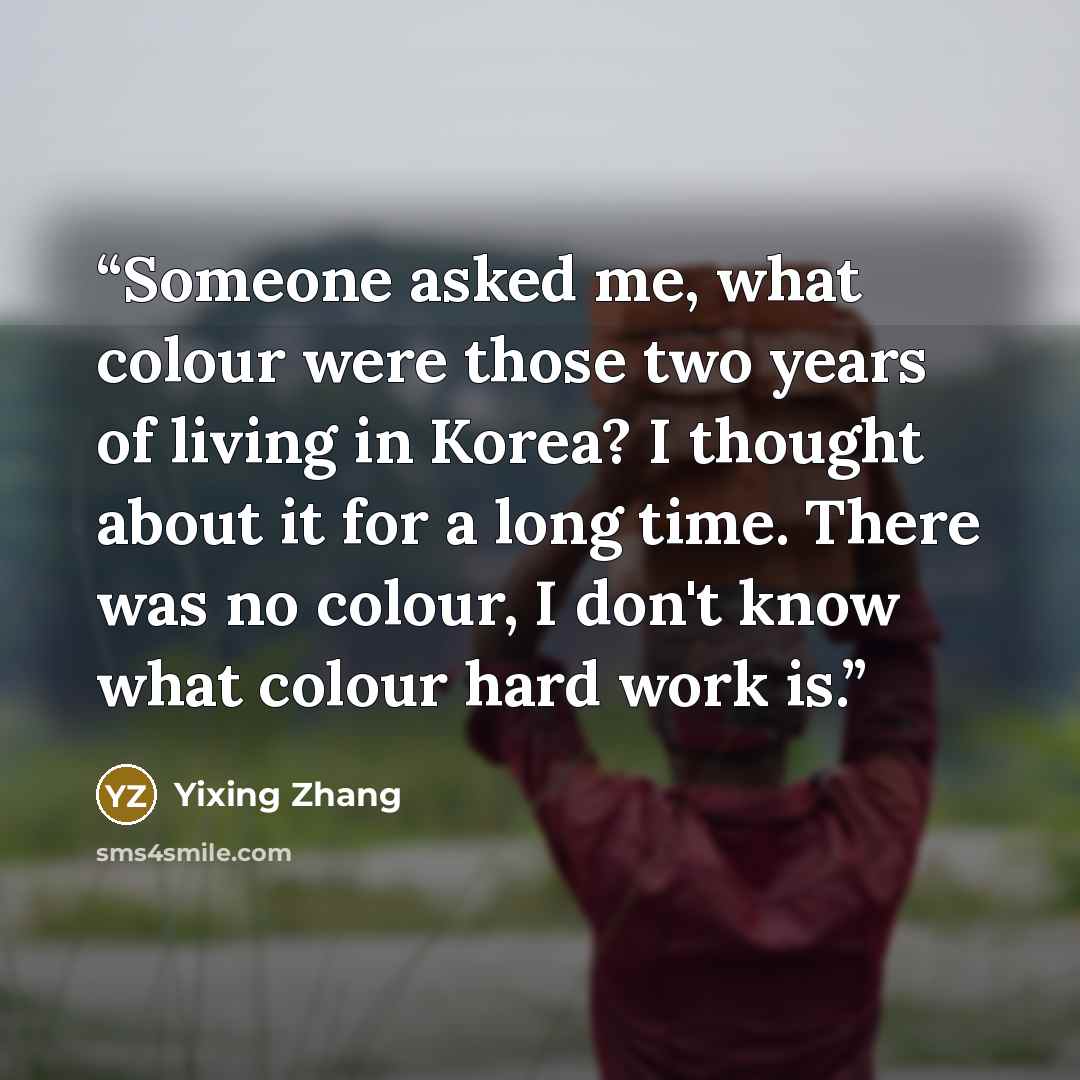 “Someone asked me, what colour were those two years of living in Korea? I thought about it for a long time. There was no colour, I don't know what colour hard work is.” quote by Yixing Zhang