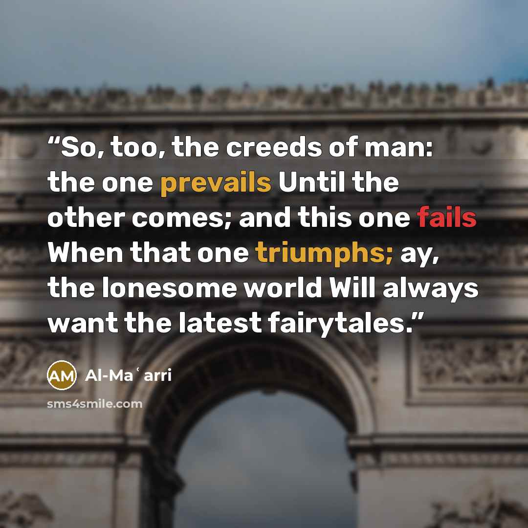 “So, too, the creeds of man: the one prevails Until the other comes; and this one fails When that one triumphs; ay, the lonesome world Will always want the latest fairytales.” quote by Al-Maʿarri