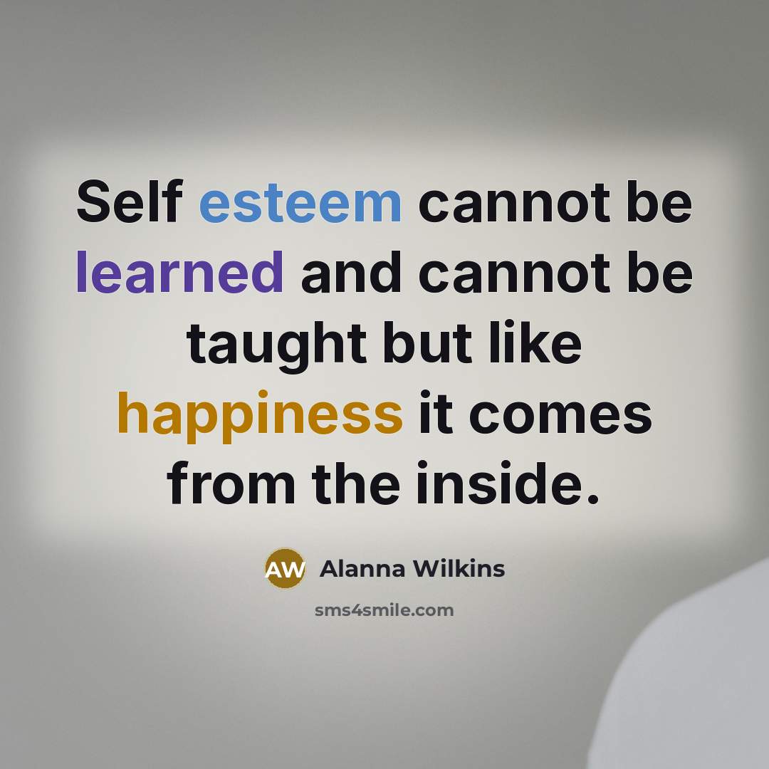 “Self esteem cannot be learned and cannot be taught but like happiness it comes from the inside.” quote by Alanna Wilkins