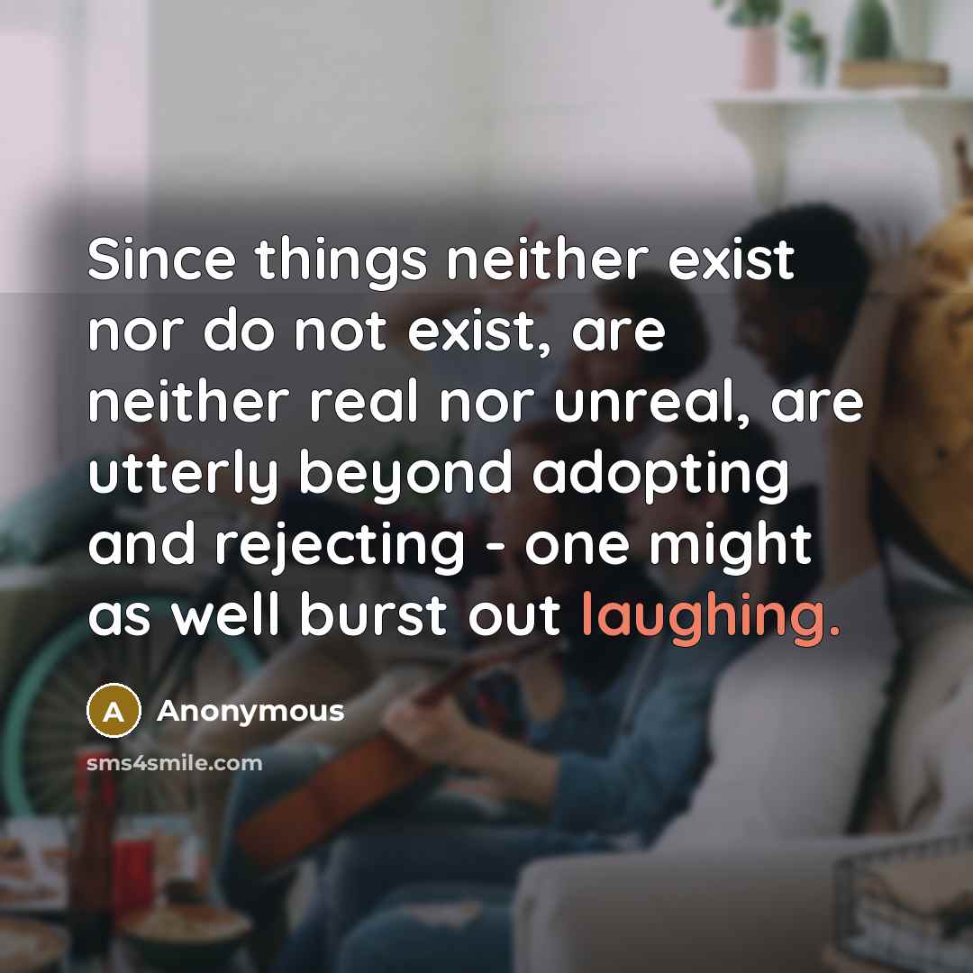 “Since things neither exist nor do not exist, are neither real nor unreal, are utterly beyond adopting and rejecting - one might as well burst out laughing.” quote by Anonymous
