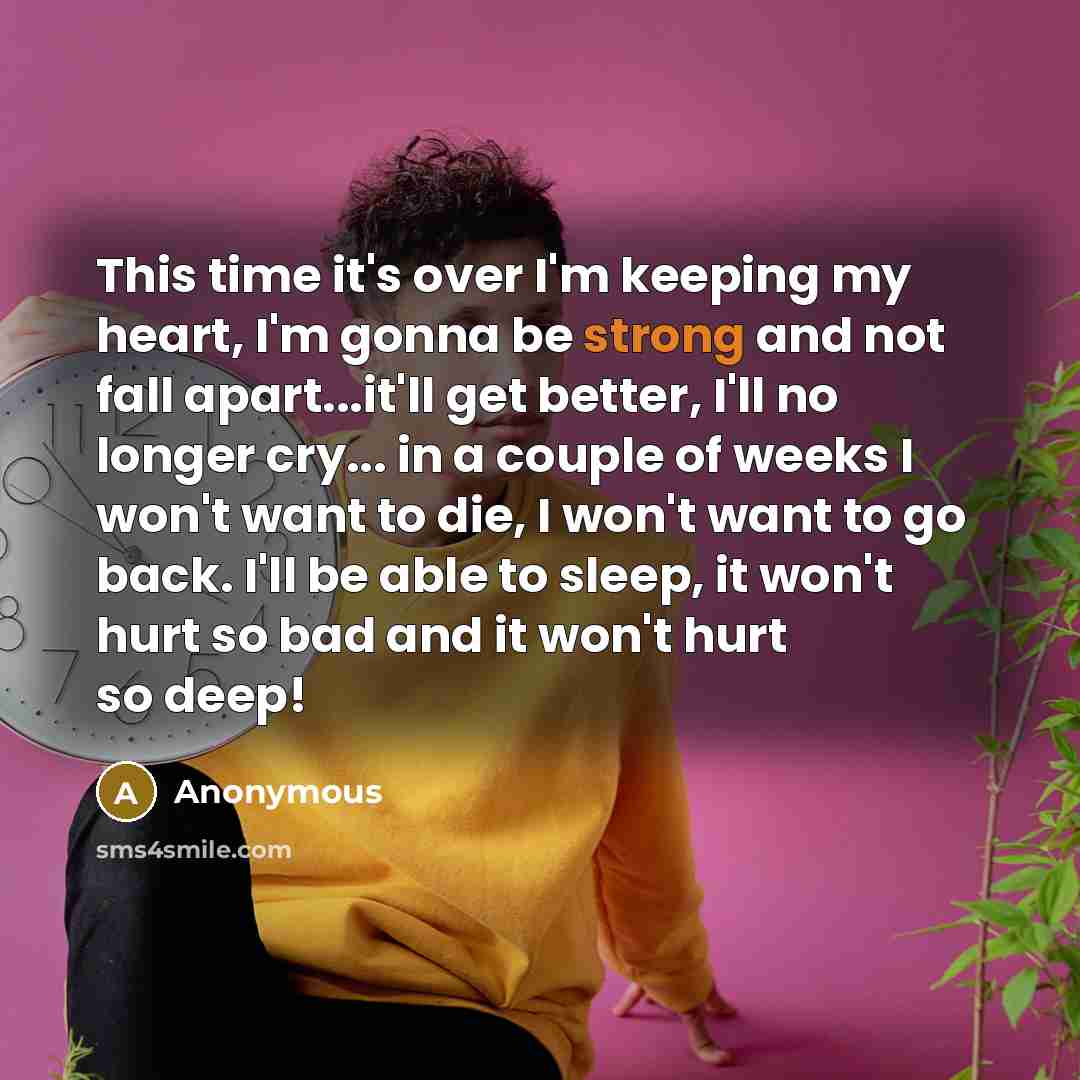 “This time it's over I'm keeping my heart, I'm gonna be strong and not fall apart...it'll get better, I'll no longer cry... in a couple of weeks I won't want to die, I won't want to go back. I'll be able to sleep, it won't hurt so bad and it won't hurt so deep!” quote by Anonymous