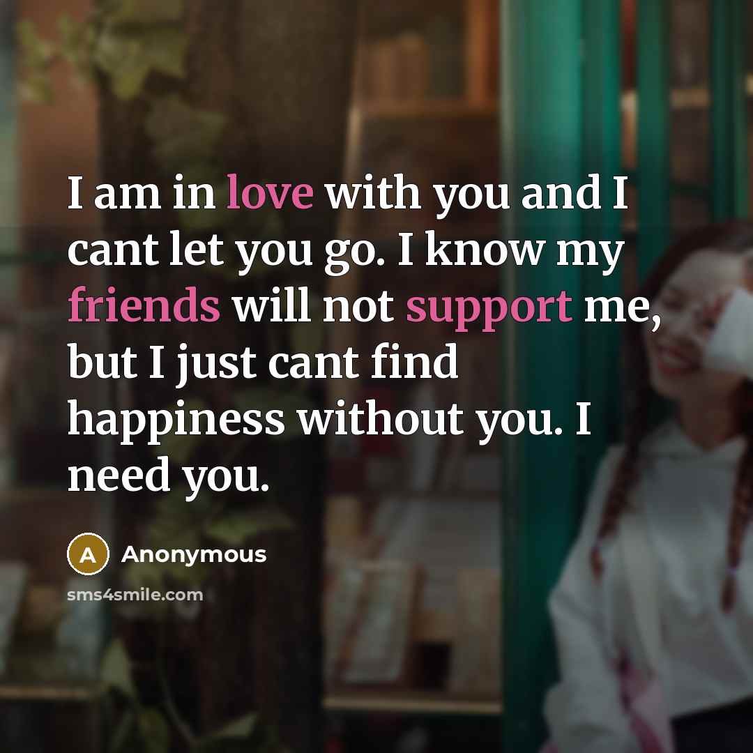 “I am in love with you and I cant let you go. I know my friends will not support me, but I just cant find happiness without you. I need you.” quote by Anonymous