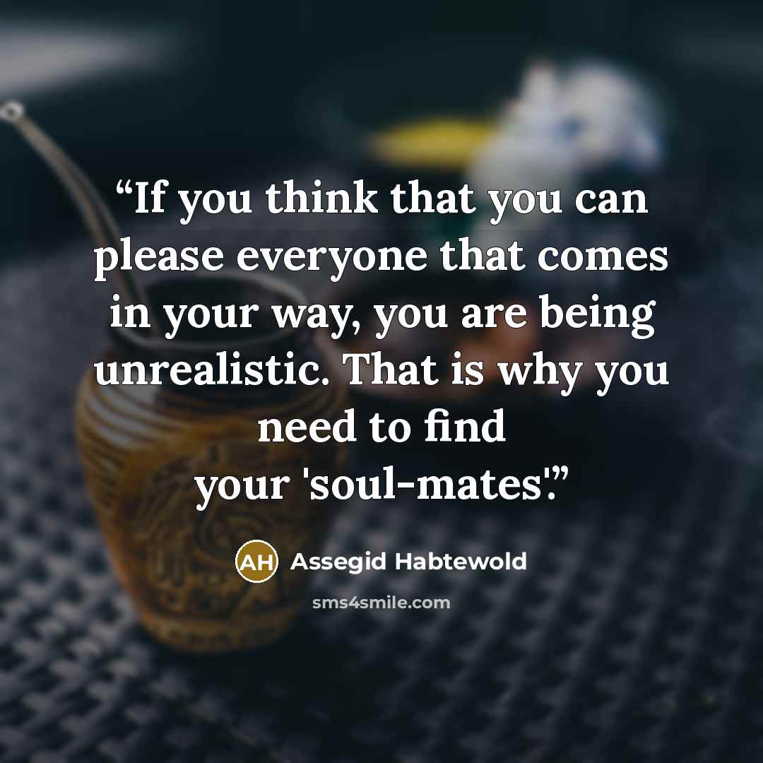 “If you think that you can please everyone that comes in your way, you are being unrealistic. That is why you need to find your 'soul-mates'.” quote by Assegid Habtewold