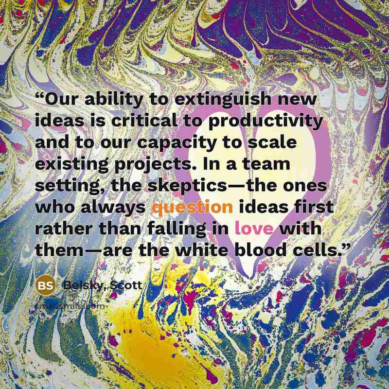 “Our ability to extinguish new ideas is critical to productivity and to our capacity to scale existing projects. In a team setting, the skeptics—the ones who always question ideas first rather than falling in love with them—are the white blood cells.” quote by Belsky, Scott