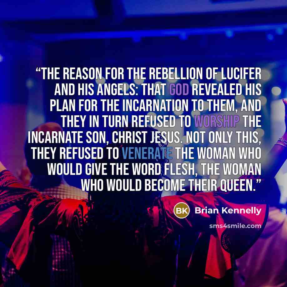 “the reason for the rebellion of Lucifer and his angels: that God revealed his plan for the Incarnation to them, and they in turn refused to worship the incarnate Son, Christ Jesus. Not only this, they refused to venerate the Woman who would give the Word flesh, the Woman who would become their…” quote by Brian Kennelly