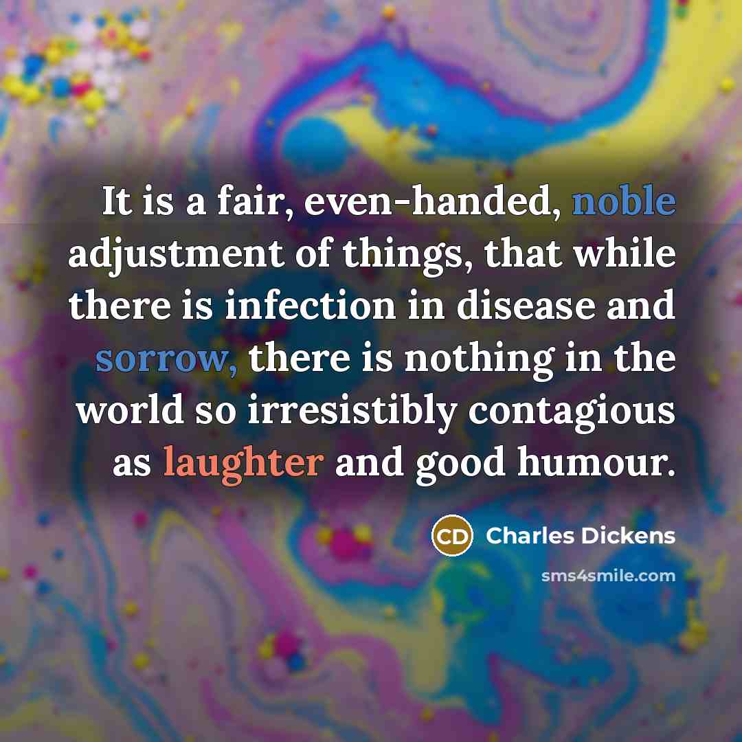 “It is a fair, even-handed, noble adjustment of things, that while there is infection in disease and sorrow, there is nothing in the world so irresistibly contagious as laughter and good humour.” quote by Charles Dickens