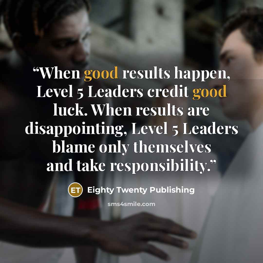 “When good results happen, Level 5 Leaders credit good luck. When results are disappointing, Level 5 Leaders blame only themselves and take responsibility.” quote by Eighty Twenty Publishing
