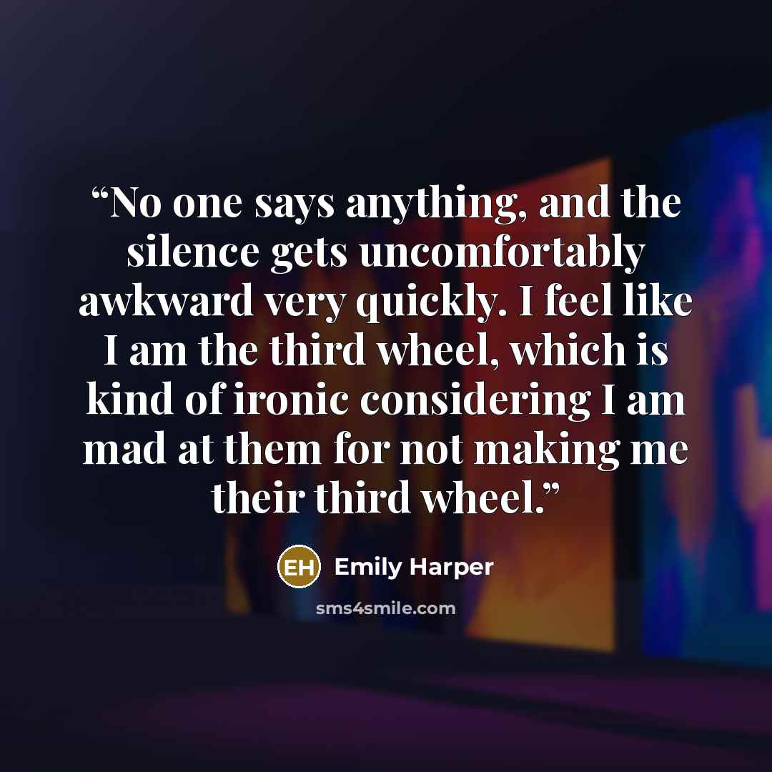 “No one says anything, and the silence gets uncomfortably awkward very quickly. I feel like I am the third wheel, which is kind of ironic considering I am mad at them for not making me their third wheel.” quote by Emily Harper