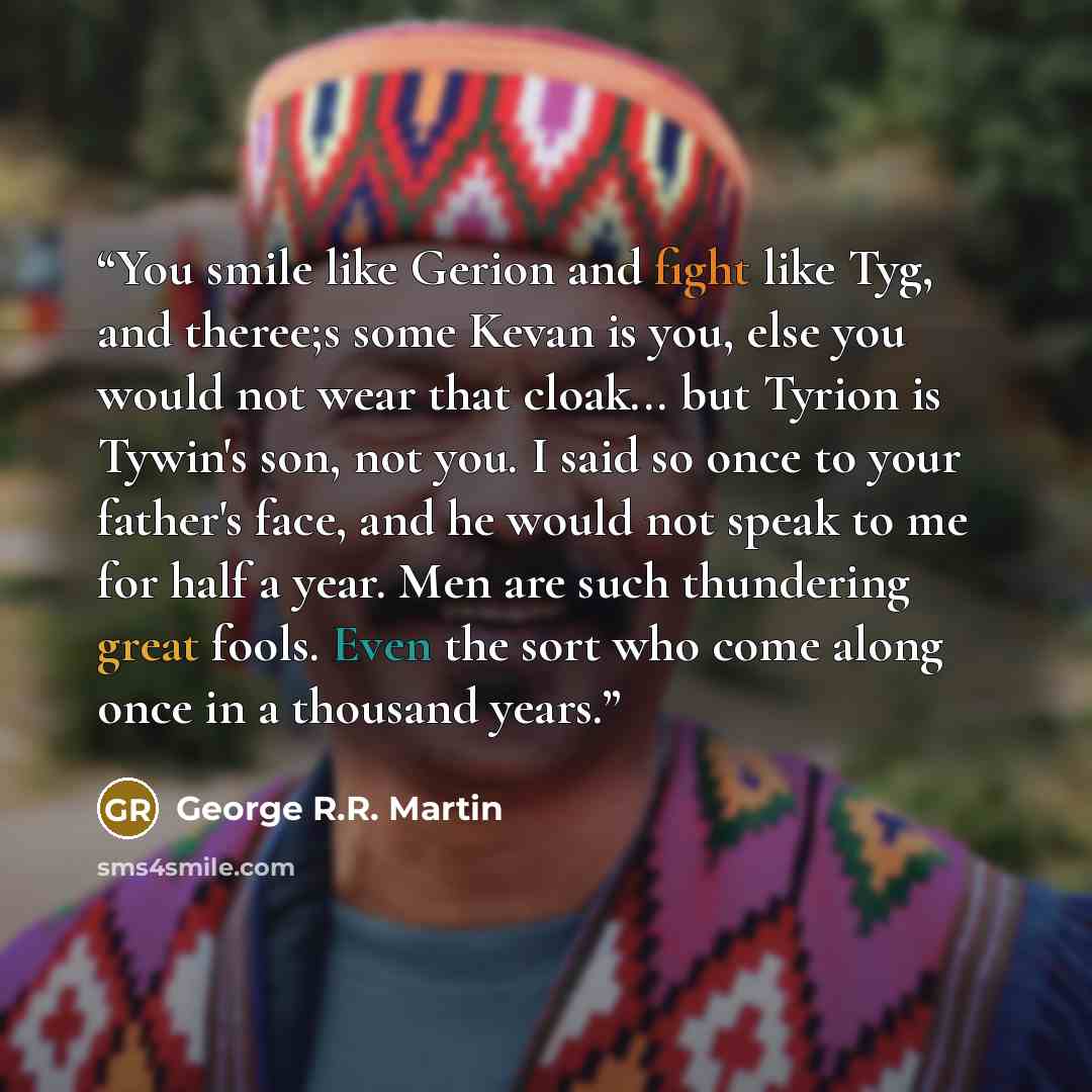 “You smile like Gerion and fight like Tyg, and theree;s some Kevan is you, else you would not wear that cloak... but Tyrion is Tywin's son, not you. I said so once to your father's face, and he would not speak to me for half a year. Men are such thundering great fools. Even the sort who come along…” quote by George R.R. Martin