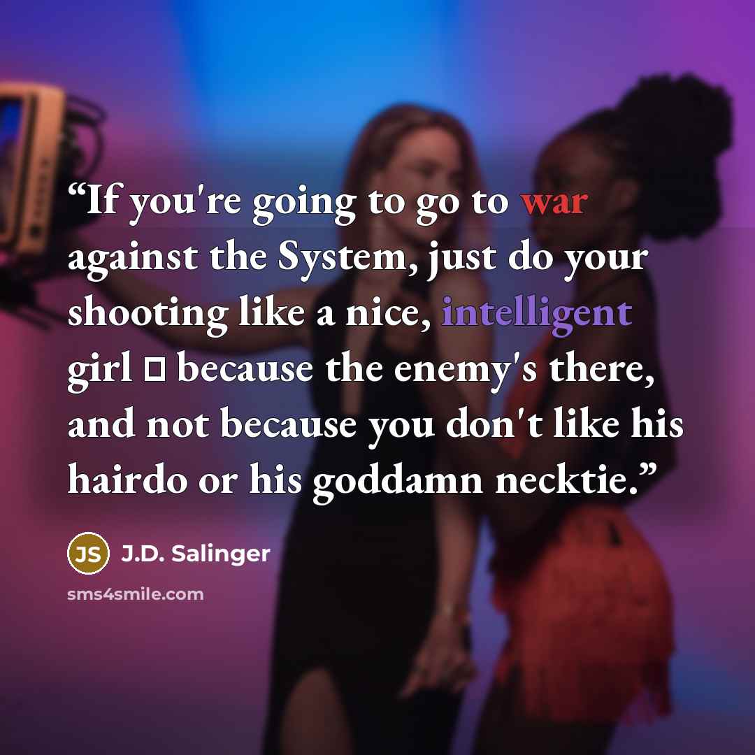 “If you're going to go to war against the System, just do your shooting like a nice, intelligent girl ㅡ because the enemy's there, and not because you don't like his hairdo or his goddamn necktie.” quote by J.D. Salinger