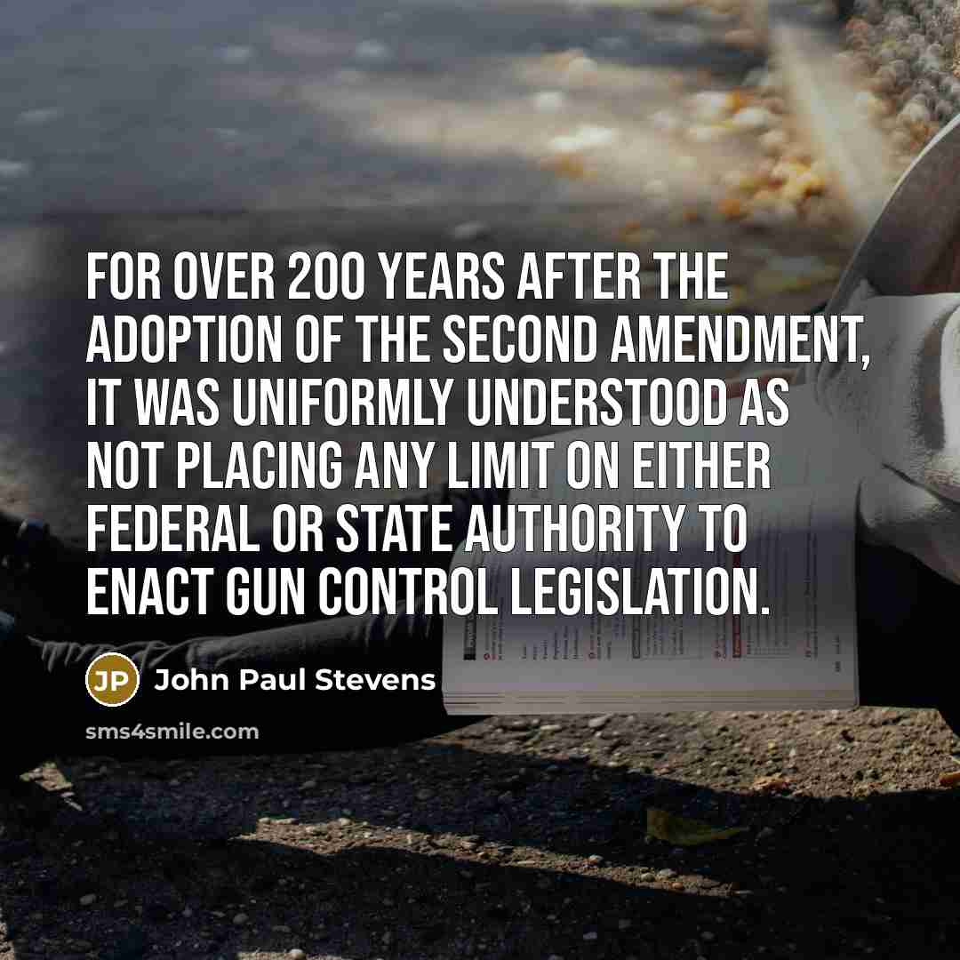 “For over 200 years after the adoption of the Second Amendment, it was uniformly understood as not placing any limit on either federal or state authority to enact gun control legislation.” quote by John Paul Stevens