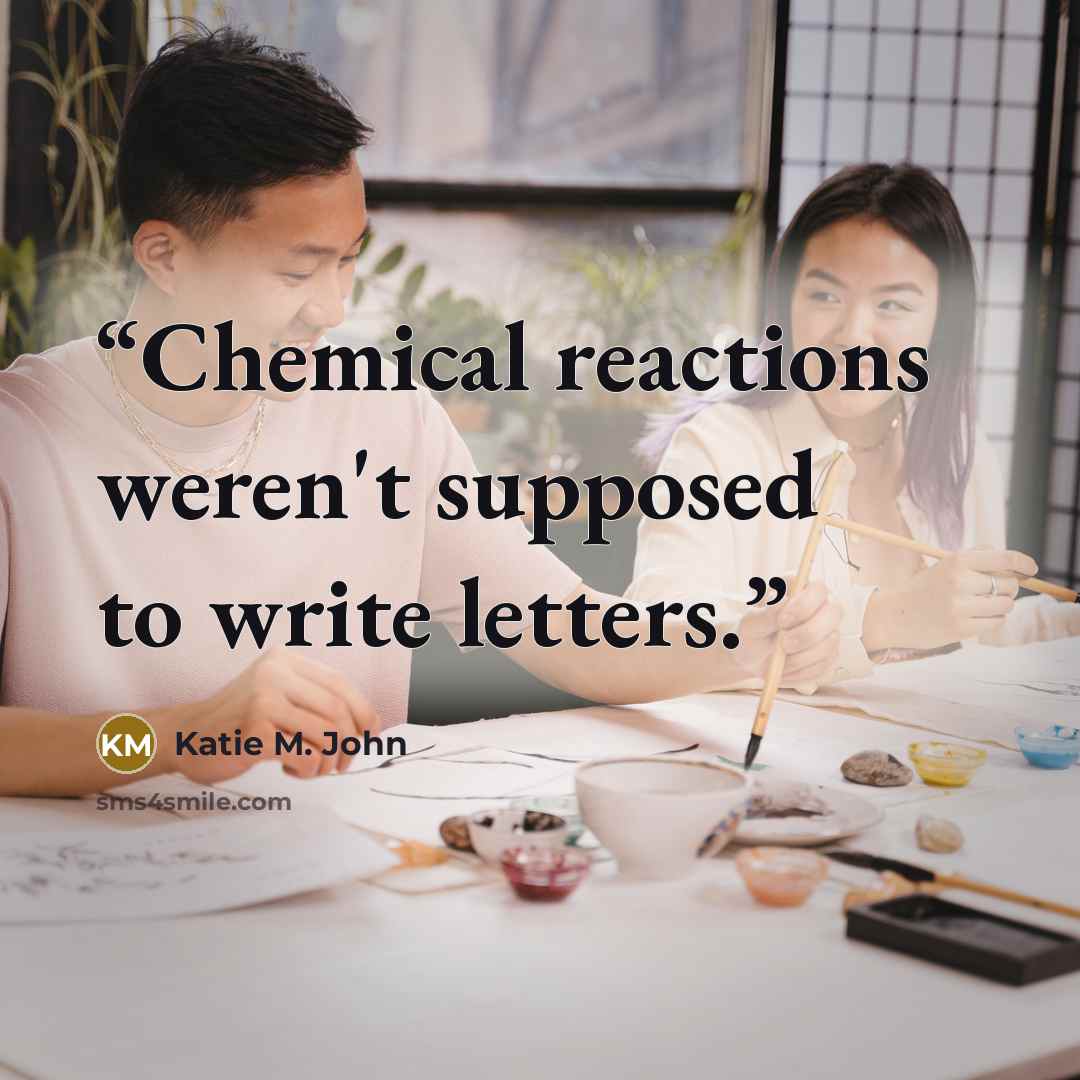 “Chemical reactions weren't supposed to write letters.” quote by Katie M. John