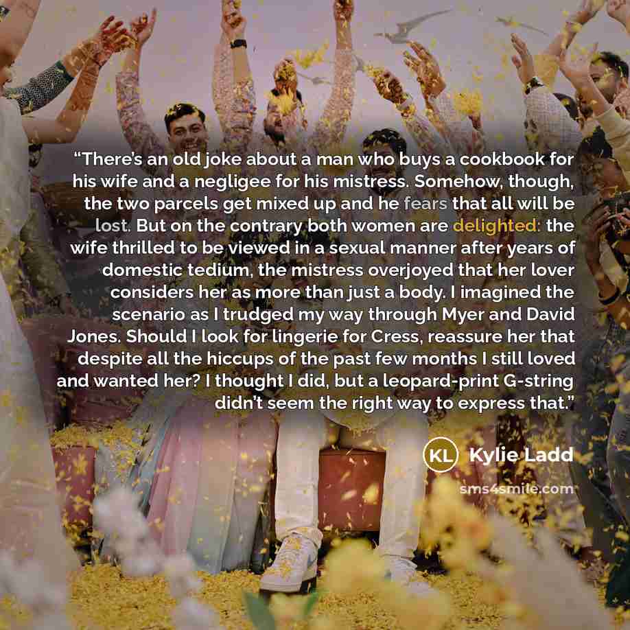 “There’s an old joke about a man who buys a cookbook for his wife and a negligee for his mistress. Somehow, though, the two parcels get mixed up and he fears that all will be lost. But on the contrary both women are delighted: the wife thrilled to be viewed in a sexual manner after years of…” quote by Kylie Ladd