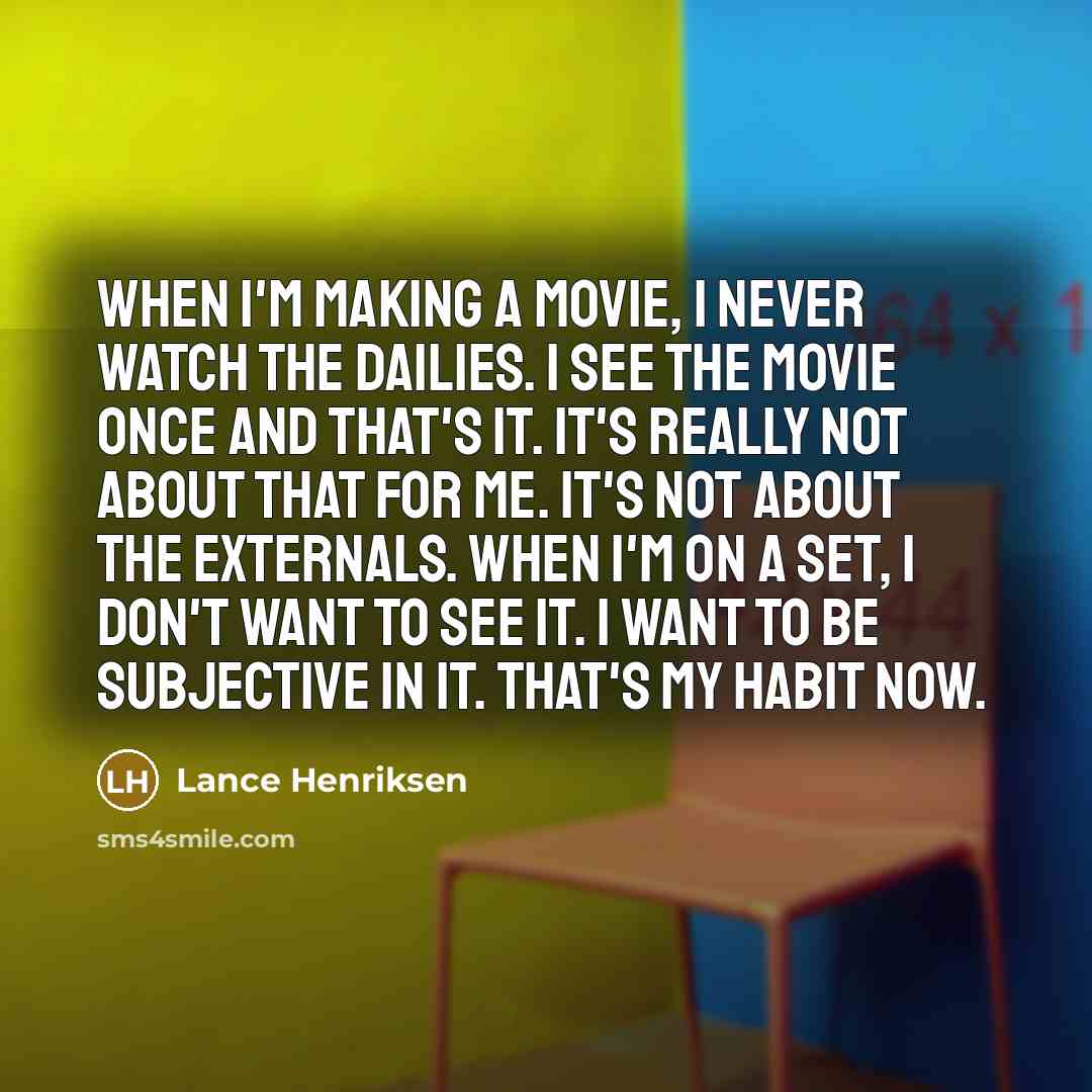“When I'm making a movie, I never watch the dailies. I see the movie once and that's it. It's really not about that for me. It's not about the externals. When I'm on a set, I don't want to see it. I want to be subjective in it. That's my habit now.” quote by Lance Henriksen