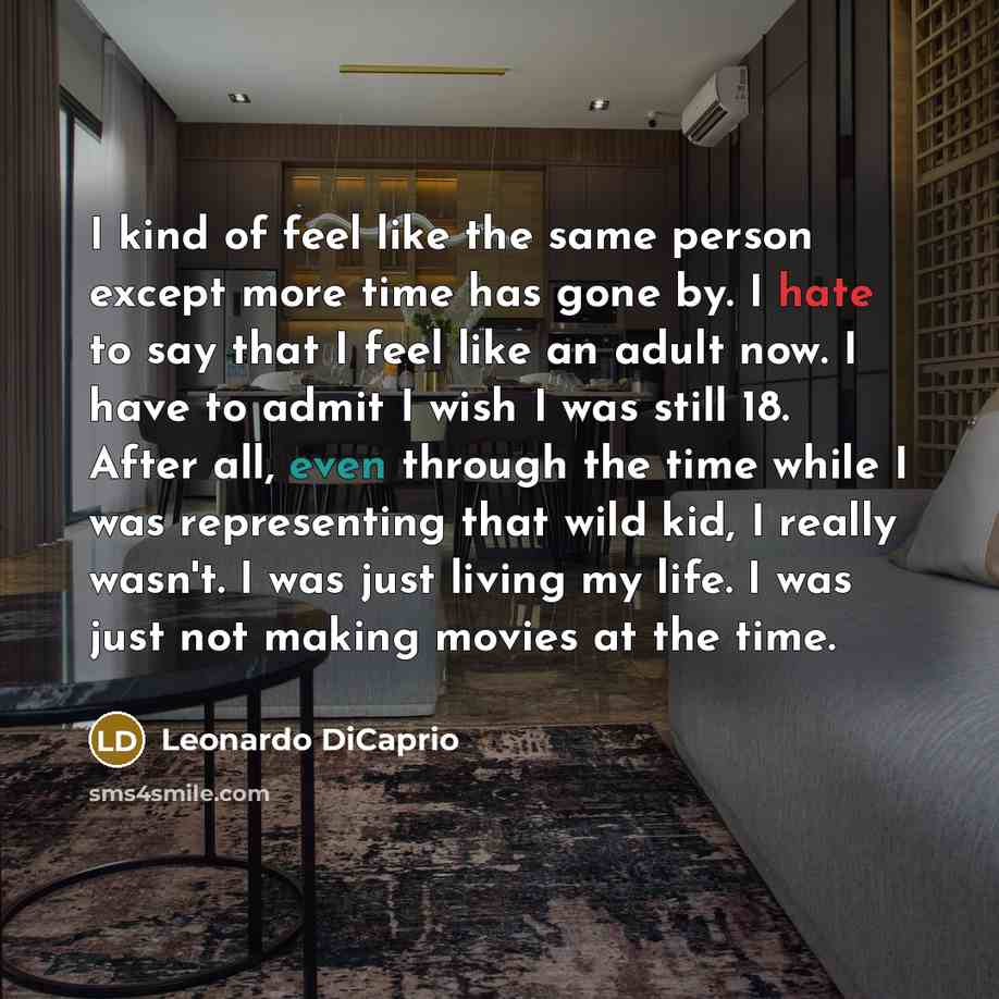“I kind of feel like the same person except more time has gone by. I hate to say that I feel like an adult now. I have to admit I wish I was still 18. After all, even through the time while I was representing that wild kid, I really wasn't. I was just living my life. I was just not making movies at…” quote by Leonardo DiCaprio