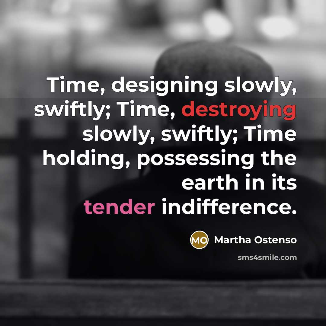 “Time, designing slowly, swiftly; Time, destroying slowly, swiftly; Time holding, possessing the earth in its tender indifference.” quote by Martha Ostenso