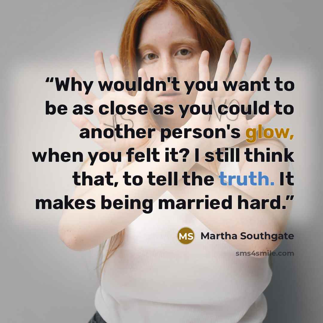 “Why wouldn't you want to be as close as you could to another person's glow, when you felt it? I still think that, to tell the truth. It makes being married hard.” quote by Martha Southgate