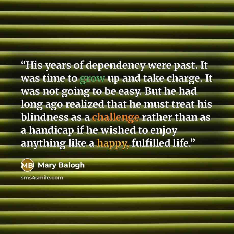 “His years of dependency were past. It was time to grow up and take charge. It was not going to be easy. But he had long ago realized that he must treat his blindness as a challenge rather than as a handicap if he wished to enjoy anything like a happy, fulfilled life.” quote by Mary Balogh