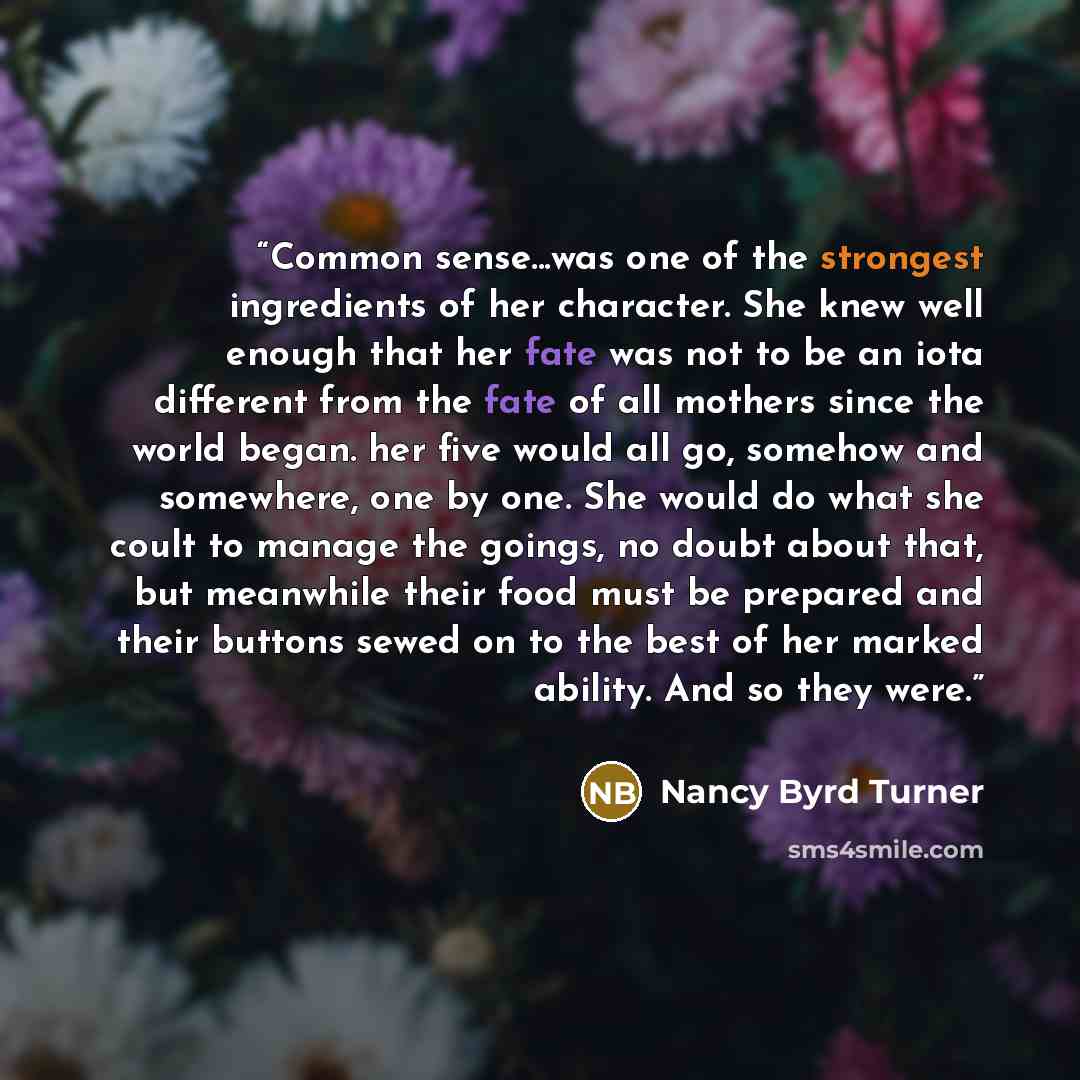 “Common sense...was one of the strongest ingredients of her character. She knew well enough that her fate was not to be an iota different from the fate of all mothers since the world began. her five would all go, somehow and somewhere, one by one. She would do what she coult to manage the goings…” quote by Nancy Byrd Turner