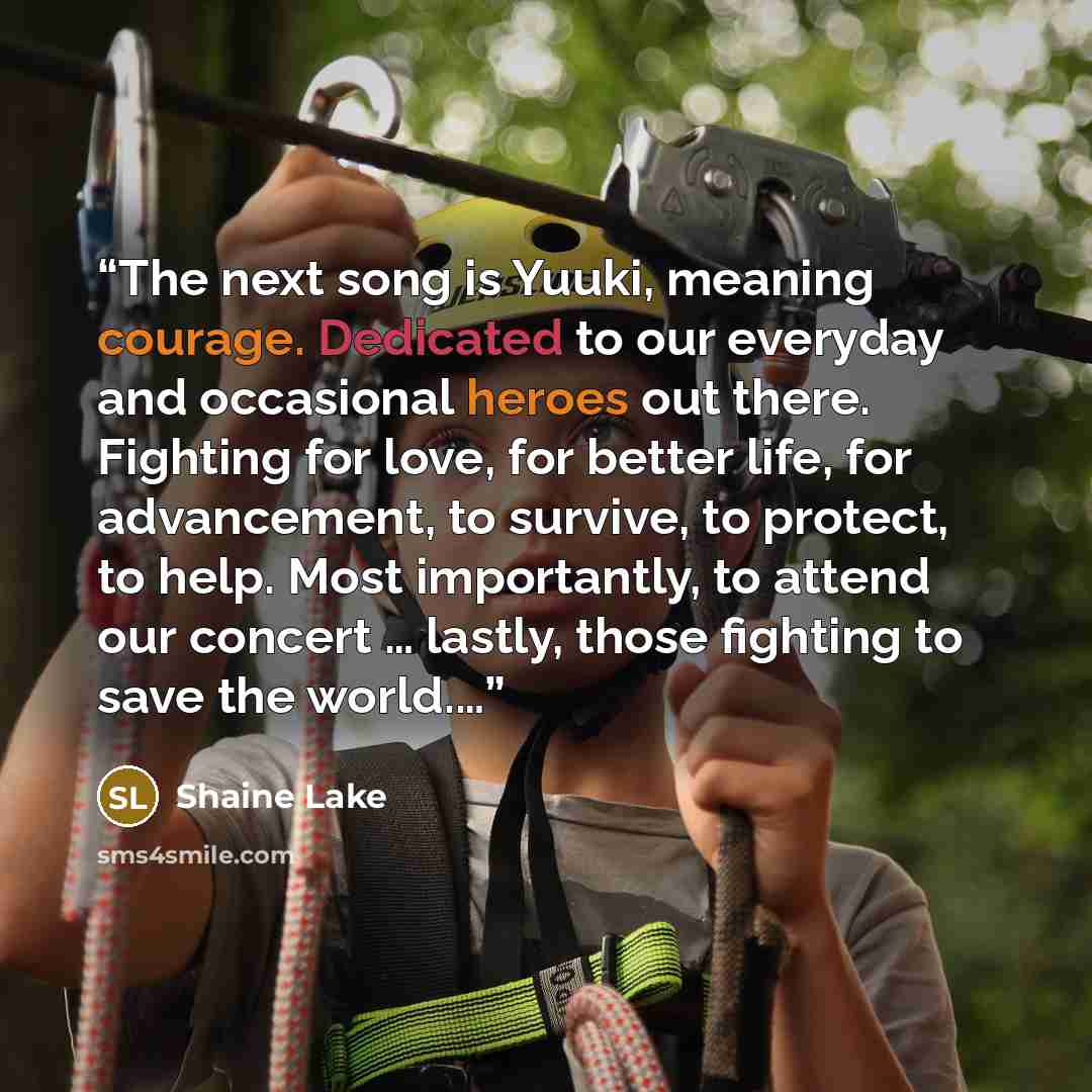 “The next song is Yuuki, meaning courage. Dedicated to our everyday and occasional heroes out there. Fighting for love, for better life, for advancement, to survive, to protect, to help. Most importantly, to attend our concert … lastly, those fighting to save the world.…” quote by Shaine Lake