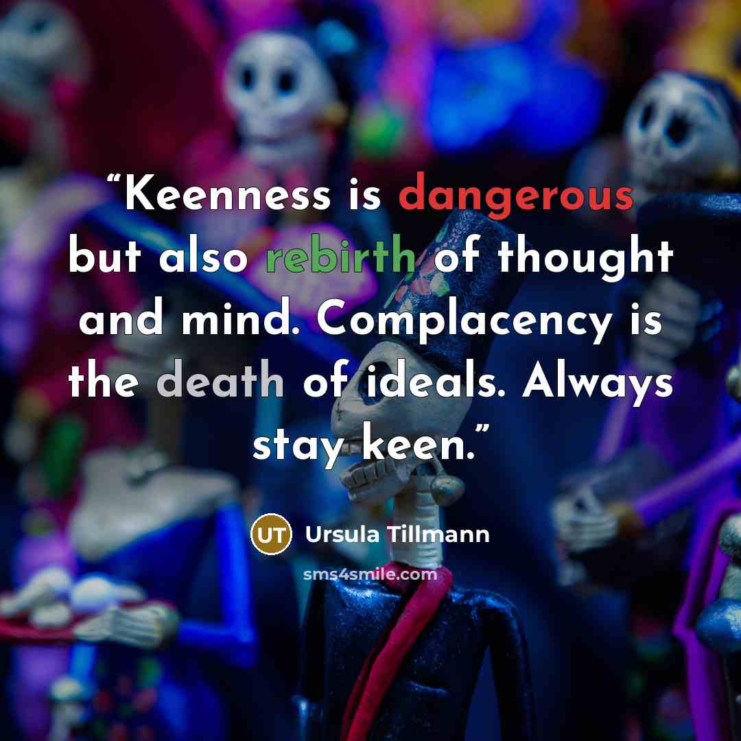 “Keenness is dangerous but also rebirth of thought and mind. Complacency is the death of ideals. Always stay keen.” quote by Ursula Tillmann