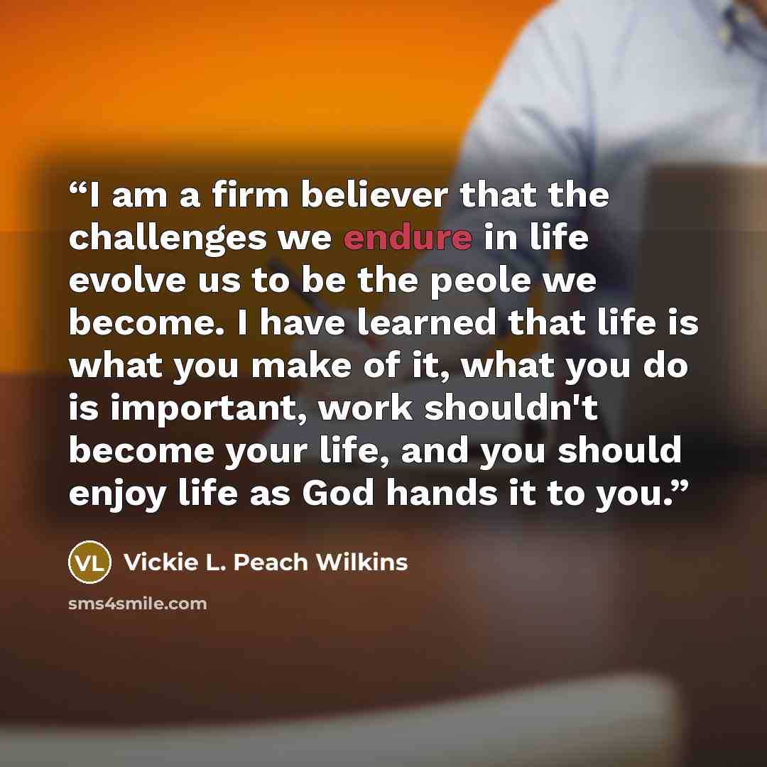 “I am a firm believer that the challenges we endure in life evolve us to be the peole we become. I have learned that life is what you make of it, what you do is important, work shouldn't become your life, and you should enjoy life as God hands it to you.” quote by Vickie L. Peach Wilkins