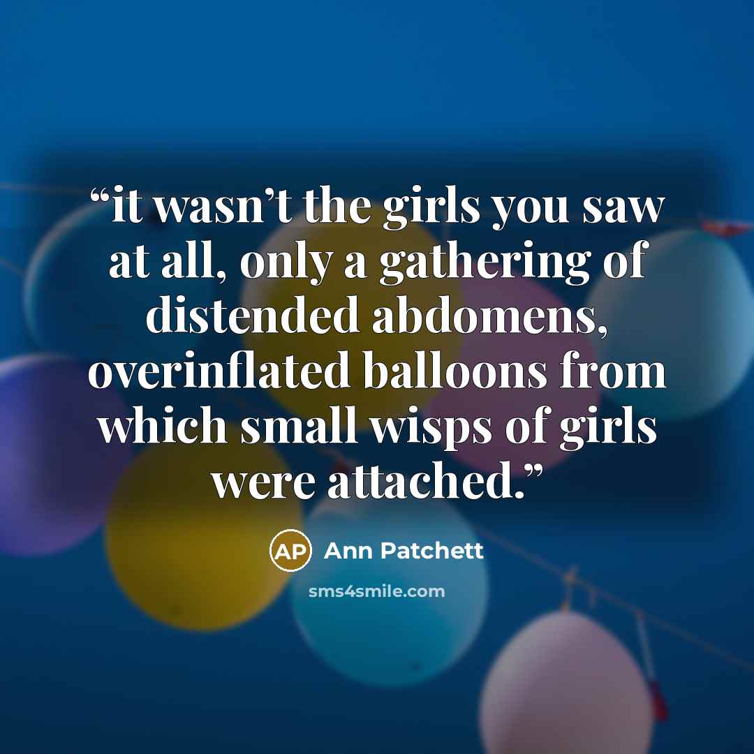 “it wasn’t the girls you saw at all, only a gathering of distended abdomens, overinflated balloons from which small wisps of girls were attached.” quote by Ann Patchett
