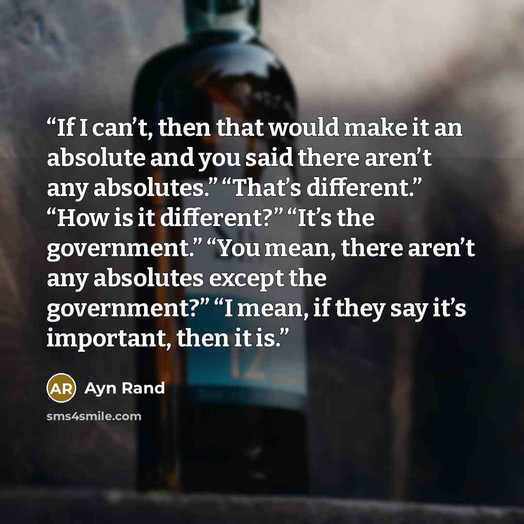 “If I can’t, then that would make it an absolute and you said there aren’t any absolutes.” “That’s different.” “How is it different?” “It’s the government.” “You mean, there aren’t any absolutes except the government?” “I mean, if they say it’s important, then it is.” quote by Ayn Rand