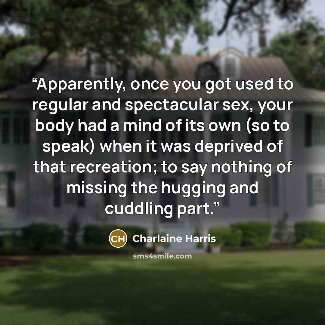 “Apparently, once you got used to regular and spectacular sex, your body had a mind of its own (so to speak) when it was deprived of that recreation; to say nothing of missing the hugging and cuddling part.” quote by Charlaine Harris