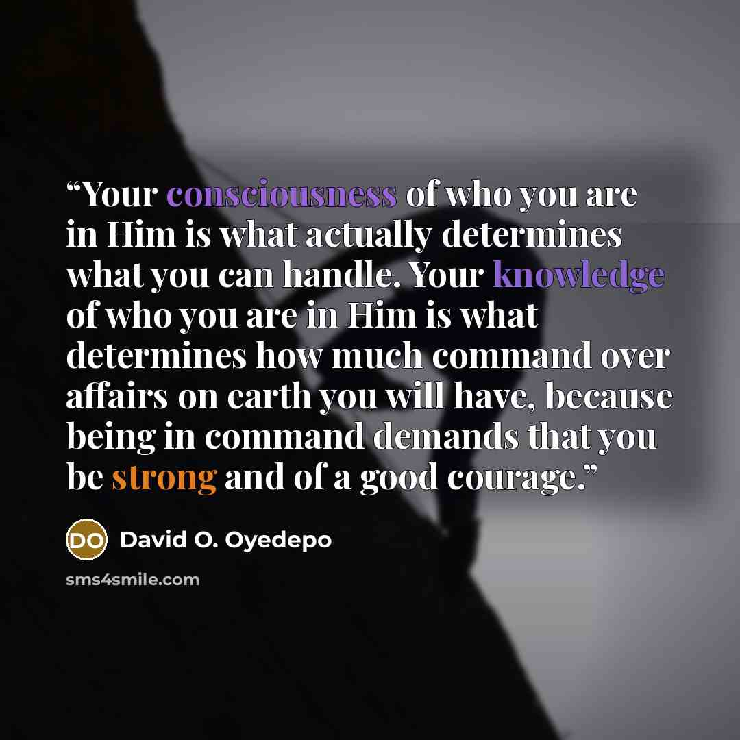 “Your consciousness of who you are in Him is what actually determines what you can handle. Your knowledge of who you are in Him is what determines how much command over affairs on earth you will have, because being in command demands that you be strong and of a good courage.” quote by David O. Oyedepo